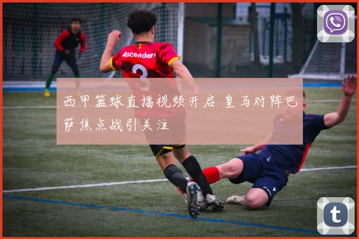 西甲篮球直播视频开启 皇马对阵巴萨焦点战引关注