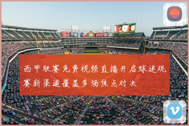 西甲联赛免费视频直播开启球迷观赛新渠道覆盖多场焦点对决
